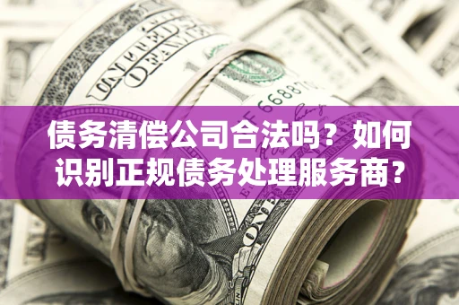 武汉债务清偿公司合法吗？如何识别正规债务处理服务商？