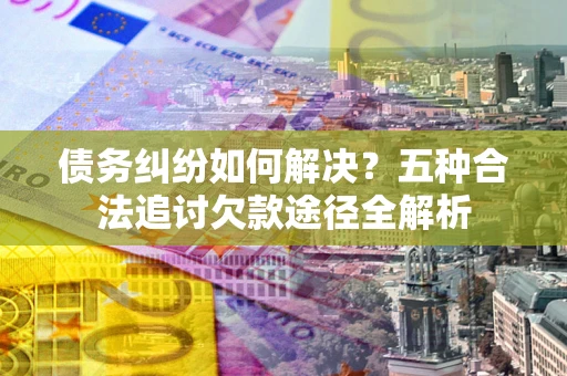 武汉债务纠纷如何解决？五种合法追讨欠款途径全解析