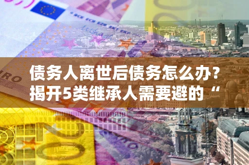 武汉债务人离世后债务怎么办？揭开5类继承人需要避的“坑”
