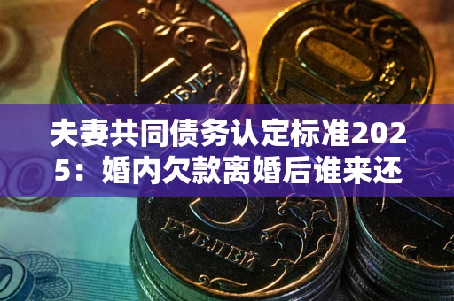 武汉夫妻共同债务认定标准2025:婚内欠款离婚后谁来还? 武汉夫妻共同债务认定标准2025:婚内欠款离婚后谁来还?