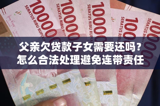 武汉父亲欠贷款子女需要还吗？怎么合法处理避免连带责任？